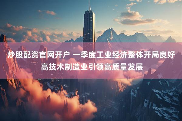 炒股配资官网开户 一季度工业经济整体开局良好 高技术制造业引领高质量发展