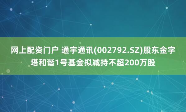 网上配资门户 通宇通讯(002792.SZ)股东金字塔和谐1号基金拟减持不超200万股