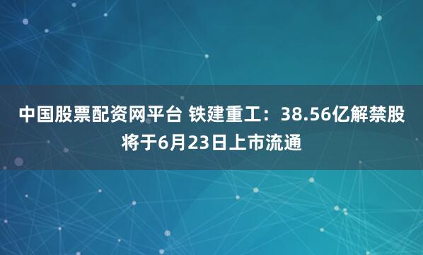 中国股票配资网平台 铁建重工：38.56亿解禁股将于6月23日上市流通