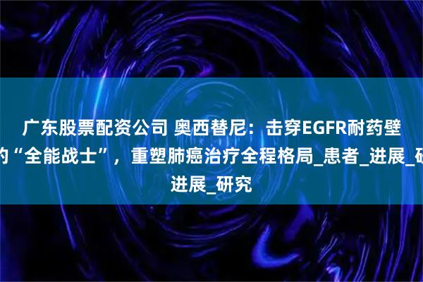 广东股票配资公司 奥西替尼：击穿EGFR耐药壁垒的“全能战士”，重塑肺癌治疗全程格局_患者_进展_研究
