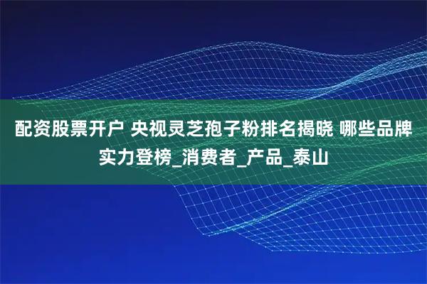 配资股票开户 央视灵芝孢子粉排名揭晓 哪些品牌实力登榜_消费者_产品_泰山