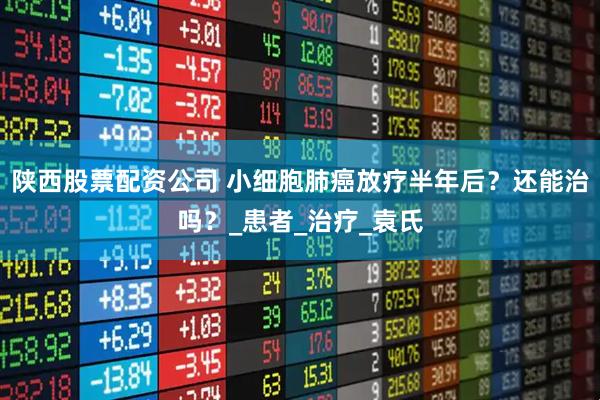 陕西股票配资公司 小细胞肺癌放疗半年后？还能治吗？_患者_治疗_袁氏