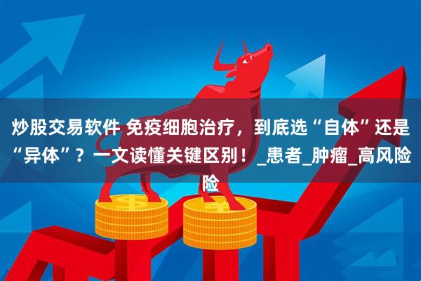 炒股交易软件 免疫细胞治疗，到底选“自体”还是“异体”？一文读懂关键区别！_患者_肿瘤_高风险