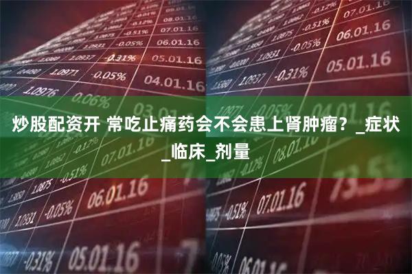 炒股配资开 常吃止痛药会不会患上肾肿瘤？_症状_临床_剂量