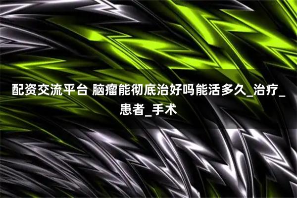 配资交流平台 脑瘤能彻底治好吗能活多久_治疗_患者_手术