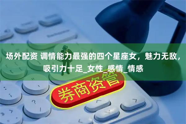 场外配资 调情能力最强的四个星座女，魅力无敌，吸引力十足_女性_感情_情感