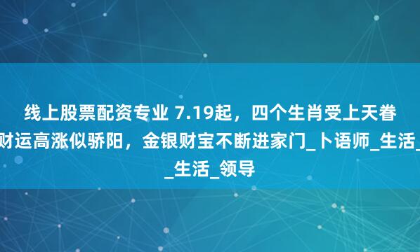 线上股票配资专业 7.19起，四个生肖受上天眷顾，财运高涨似骄阳，金银财宝不断进家门_卜语师_生活_领导