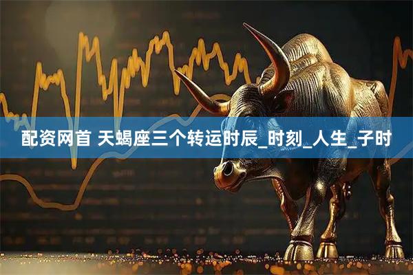 配资网首 天蝎座三个转运时辰_时刻_人生_子时