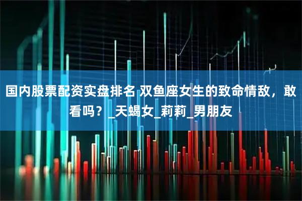 国内股票配资实盘排名 双鱼座女生的致命情敌，敢看吗？_天蝎女_莉莉_男朋友