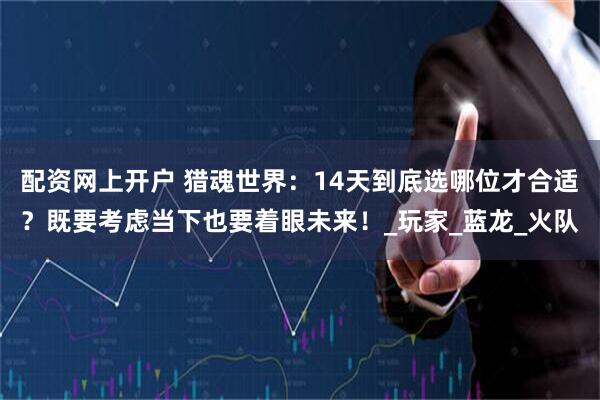 配资网上开户 猎魂世界：14天到底选哪位才合适？既要考虑当下也要着眼未来！_玩家_蓝龙_火队