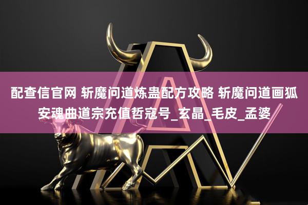 配查信官网 斩魔问道炼蛊配方攻略 斩魔问道画狐安魂曲道宗充值哲寇号_玄晶_毛皮_孟婆