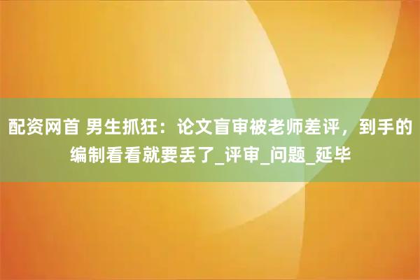 配资网首 男生抓狂：论文盲审被老师差评，到手的编制看看就要丢了_评审_问题_延毕