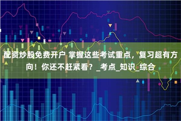 配资炒股免费开户 掌握这些考试重点，复习超有方向！你还不赶紧看？_考点_知识_综合