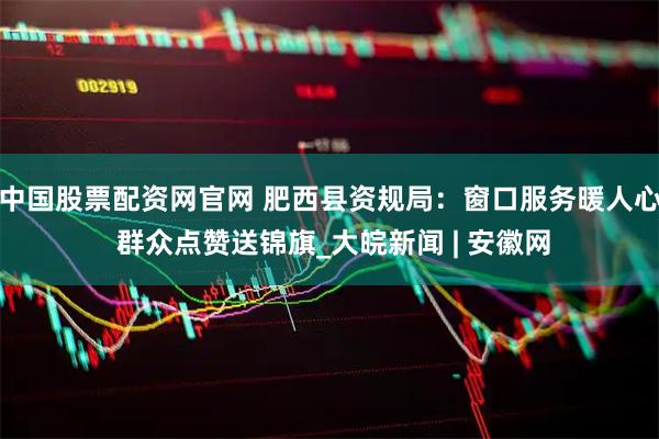 中国股票配资网官网 肥西县资规局：窗口服务暖人心 群众点赞送锦旗_大皖新闻 | 安徽网