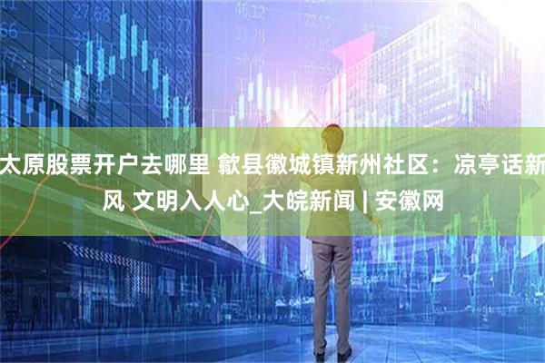 太原股票开户去哪里 歙县徽城镇新州社区：凉亭话新风 文明入人心_大皖新闻 | 安徽网