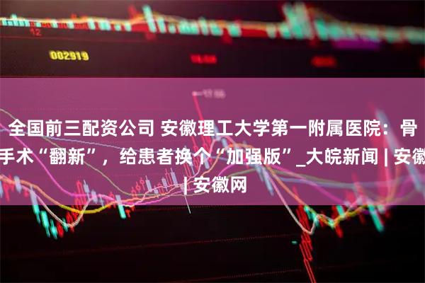 全国前三配资公司 安徽理工大学第一附属医院：骨折手术“翻新”，给患者换个“加强版”_大皖新闻 | 安徽网