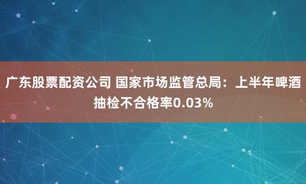 广东股票配资公司 国家市场监管总局：上半年啤酒抽检不合格率0.03%