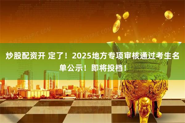 炒股配资开 定了！2025地方专项审核通过考生名单公示！即将投档！