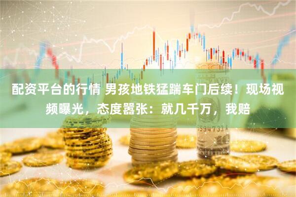 配资平台的行情 男孩地铁猛踹车门后续！现场视频曝光，态度嚣张：就几千万，我赔
