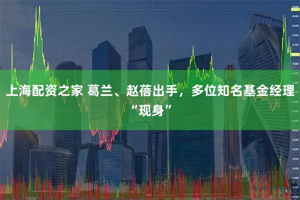 上海配资之家 葛兰、赵蓓出手，多位知名基金经理“现身”