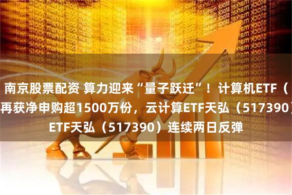 南京股票配资 算力迎来“量子跃迁”！计算机ETF（159998）昨日再获净申购超1500万份，云计算ETF天弘（517390）连续两日反弹