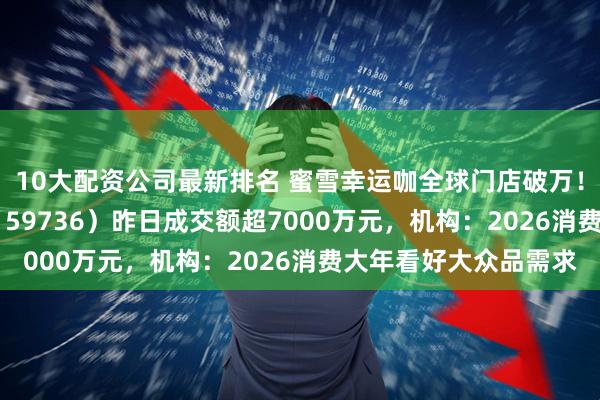 10大配资公司最新排名 蜜雪幸运咖全球门店破万！食品饮料ETF天弘（159736）昨日成交额超7000万元，机构：2026消费大年看好大众品需求