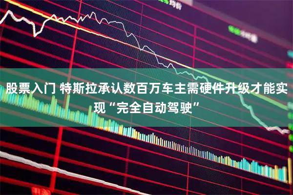 股票入门 特斯拉承认数百万车主需硬件升级才能实现“完全自动驾驶”