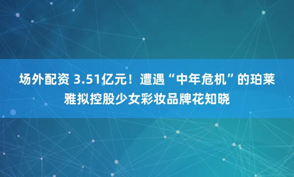 场外配资 3.51亿元！遭遇“中年危机”的珀莱雅拟控股少女彩妆品牌花知晓