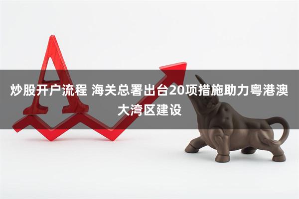 炒股开户流程 海关总署出台20项措施助力粤港澳大湾区建设