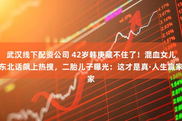 武汉线下配资公司 42岁韩庚藏不住了！混血女儿东北话飙上热搜，二胎儿子曝光：这才是真·人生赢家
