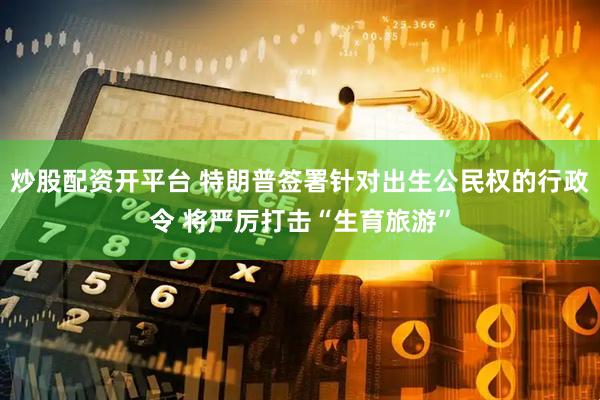 炒股配资开平台 特朗普签署针对出生公民权的行政令 将严厉打击“生育旅游”