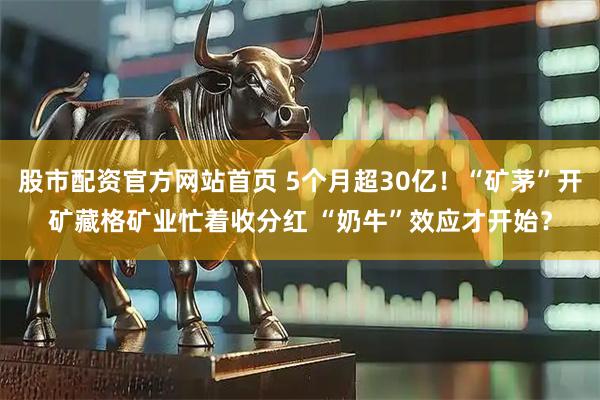 股市配资官方网站首页 5个月超30亿！“矿茅”开矿藏格矿业忙着收分红 “奶牛”效应才开始？