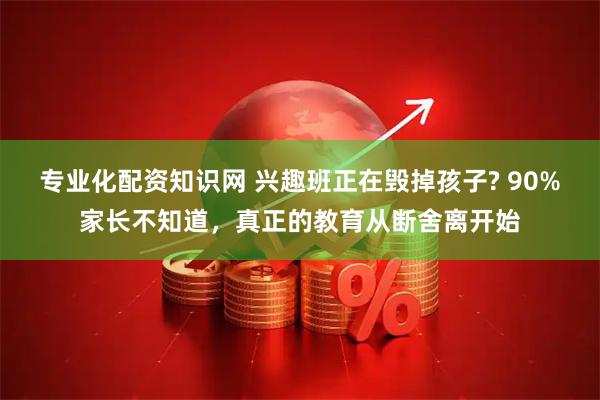 专业化配资知识网 兴趣班正在毁掉孩子? 90%家长不知道，真正的教育从断舍离开始
