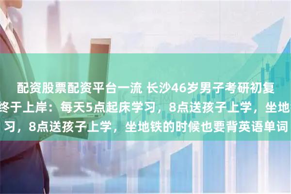 配资股票配资平台一流 长沙46岁男子考研初复试双第一，落榜3次后终于上岸：每天5点起床学习，8点送孩子上学，坐地铁的时候也要背英语单词